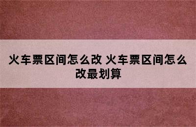 火车票区间怎么改 火车票区间怎么改最划算